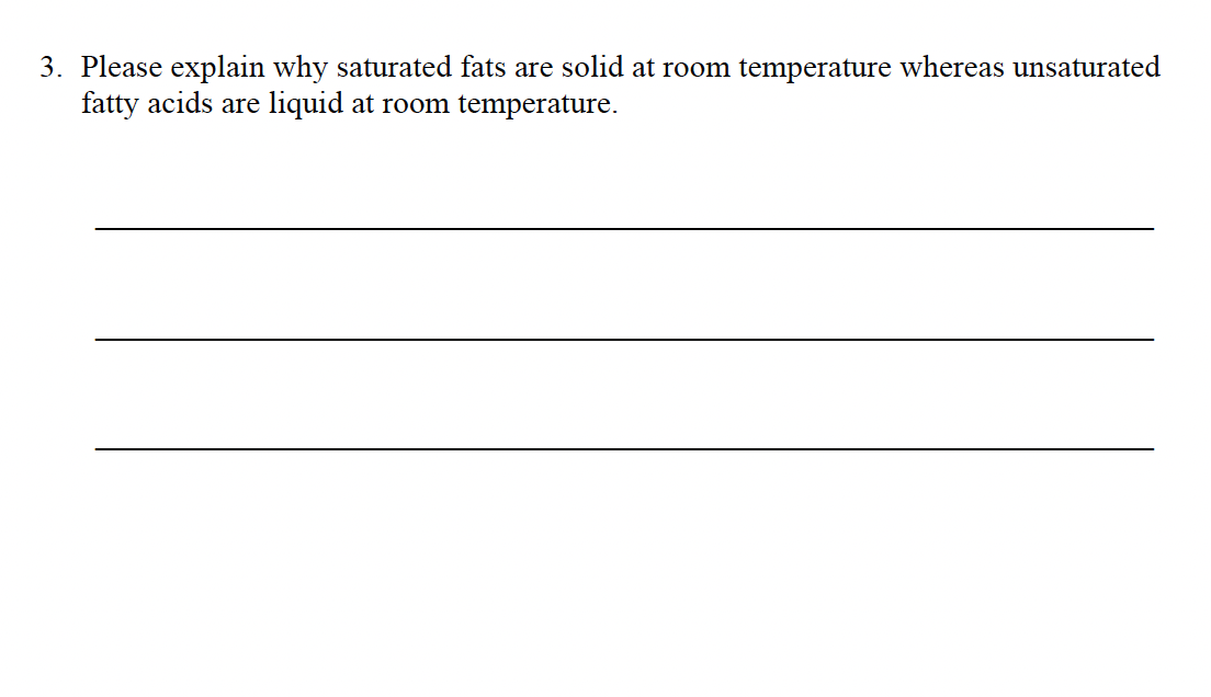 3. Please explain why saturated fats are solid at room temperature whereas unsaturated
fatty acids are liquid at room temperature.