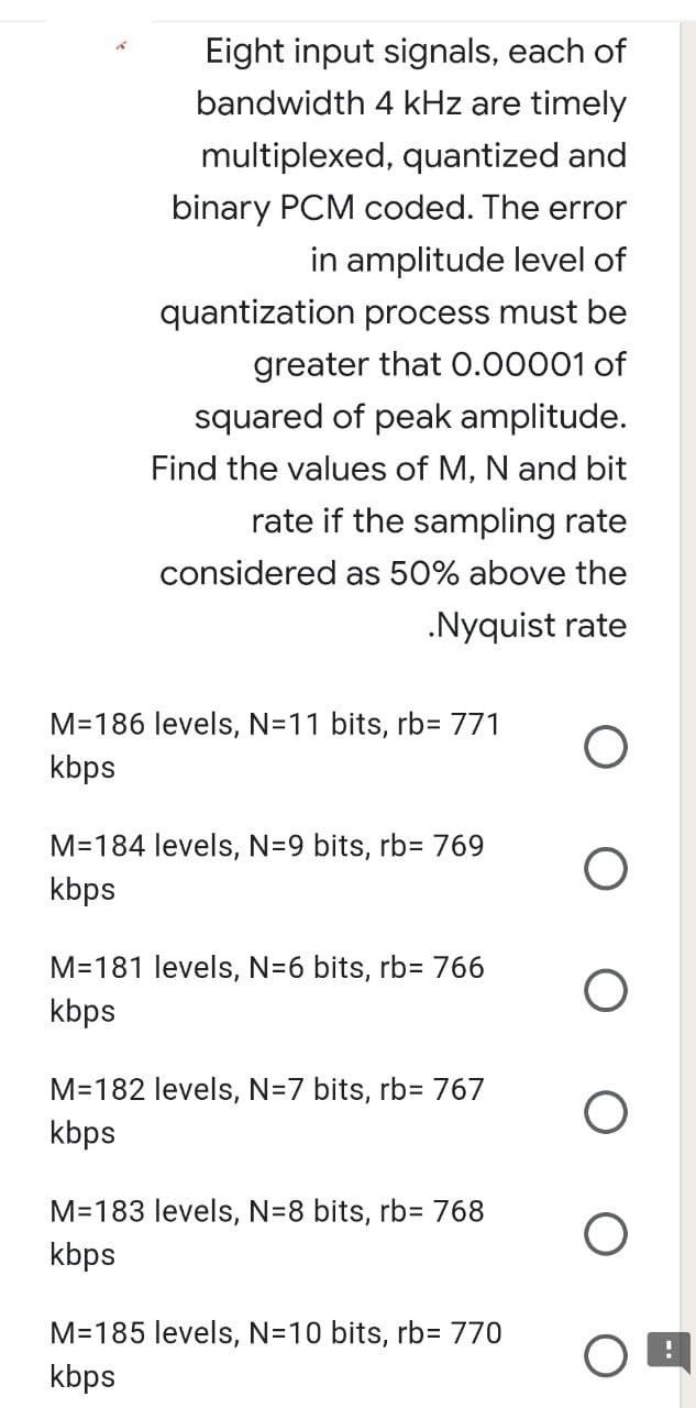 Eight input signals, each of
bandwidth 4 kHz are timely
multiplexed, quantized and
binary PCM coded. The error
in amplitude level of
quantization process must be
greater that 0.00001 of
squared of peak amplitude.
Find the values of M, N and bit
rate if the sampling rate
considered as 50% above the
.Nyquist rate
M=186 levels, N=11 bits, rb= 771
kbps
M=184 levels, N=9 bits, rb= 769
kbps
M=181 levels, N=6 bits, rb= 766
kbps
M=182 levels, N=7 bits, rb= 767
kbps
M=183 levels, N=8 bits, rb= 768
kbps
M=185 levels, N=10 bits, rb= 770
kbps