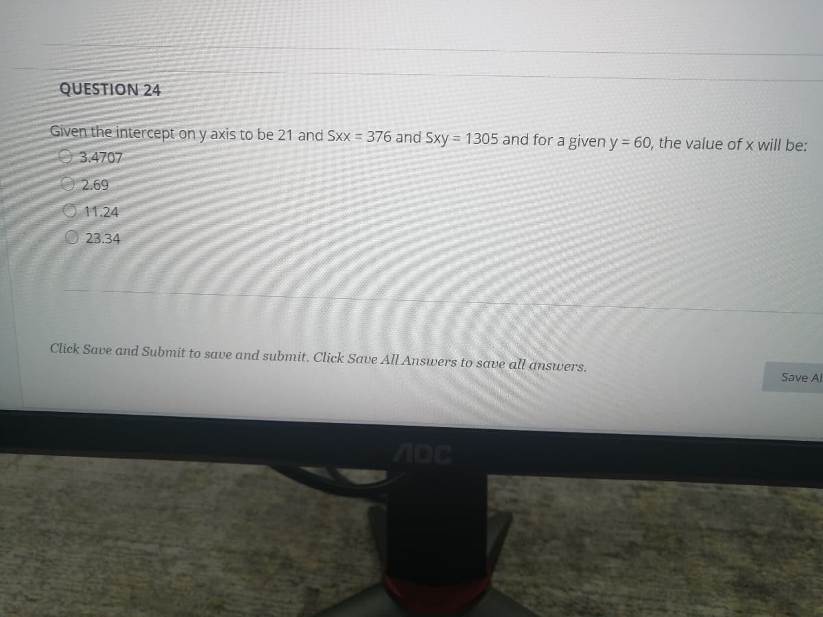 QUESTION 24
Given the intercept on y axis to be 21 and Sxx = 376 and Sxy= 1305 and for a given y = 60, the value of x will be:
O 3.4707
O2.69
O 11.24
O 23.34
Click Save and Submit to save and submit. Click Save All Answers to save all answers.
Save Al
AOC
