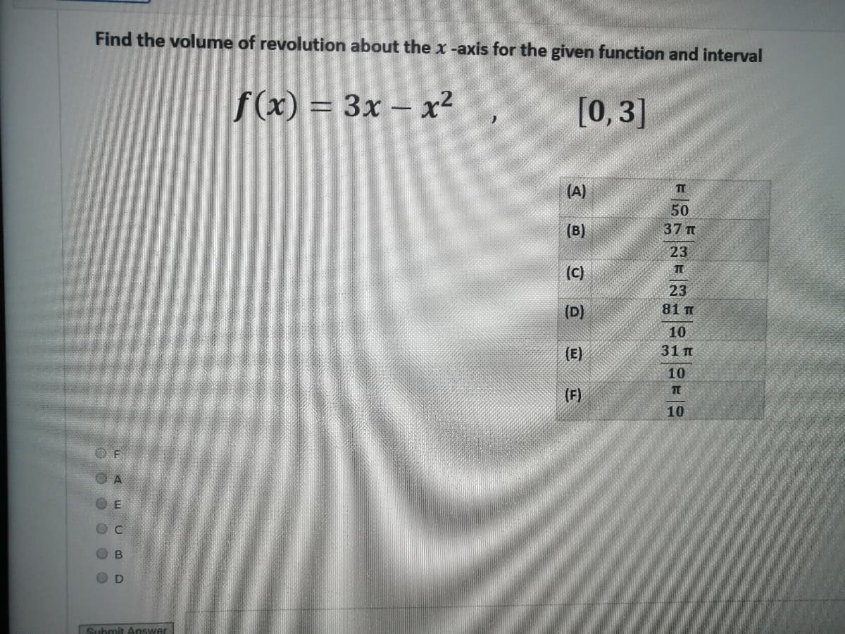 Find the volume of revolution about the x -axis for the given function and interval
f(x) = 3x – x2
[0,3]
(A)
50
37 Tt
(B)
23
(c)
TE
23
(D)
81 m
10
(E)
31 п
10
(F)
10
O F
D
Submit Answer
0 0 0 0 O0
