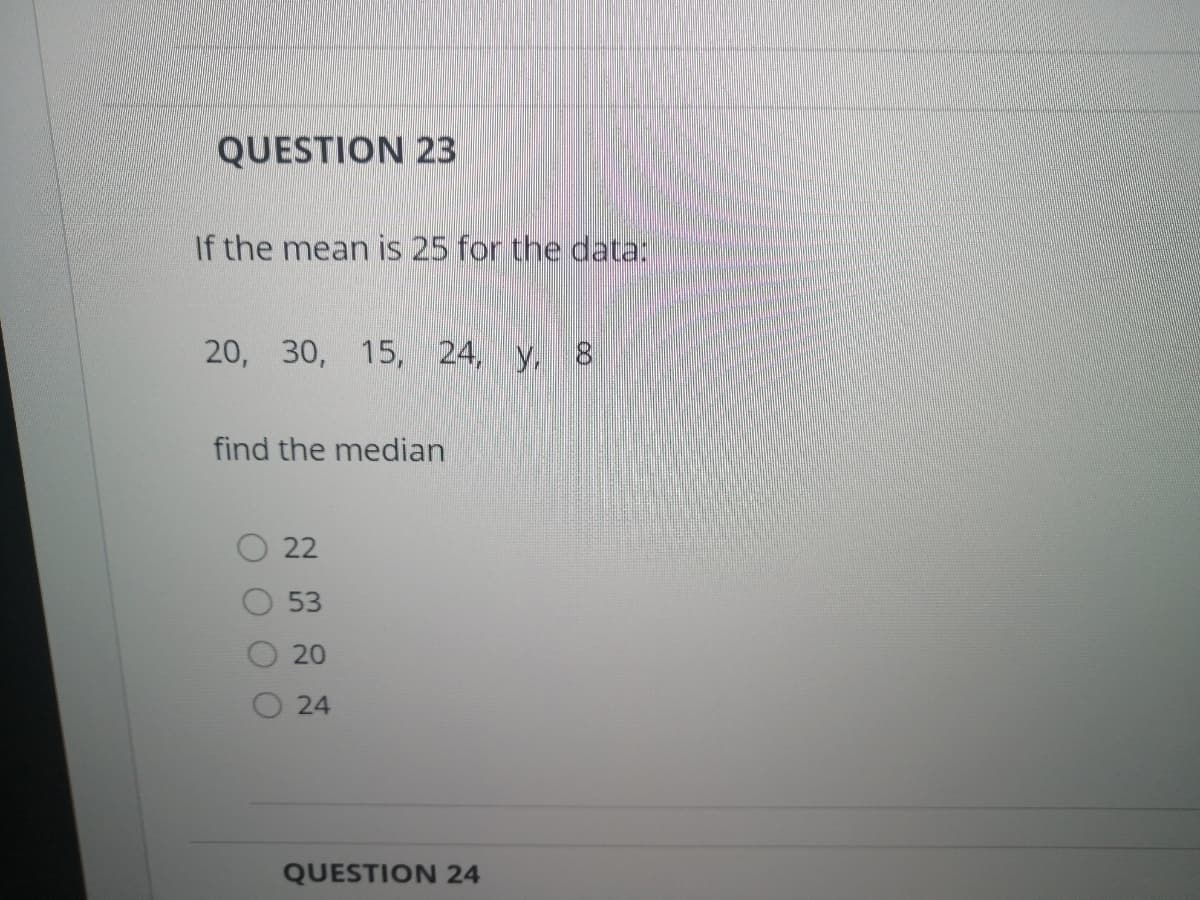 QUESTION 23
If the mean is 25 for the data:
20, 30, 15, 24, y, 8
find the median
22
53
20
24
QUESTION 24
