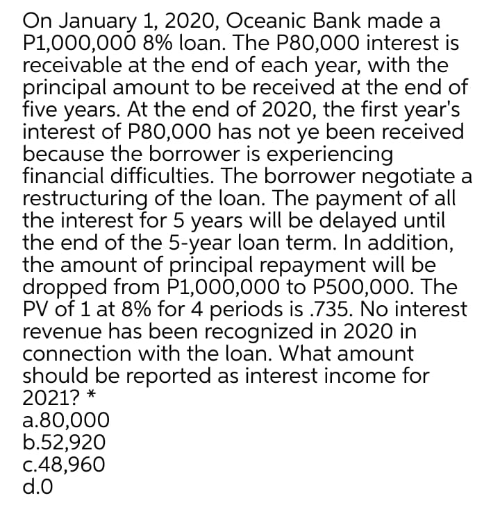 On January 1, 2020, Oceanic Bank made a
P1,000,000 8% loan. The P80,000 interest is
receivable at the end of each year, with the
principal amount to be received at the end of
five years. At the end of 2020, the first year's
interest of P80,000 has not ye been received
because the borrower is experiencing
financial difficulties. The borrower negotiate a
restructuring of the loan. The payment of all
the interest for 5 years will be delayed until
the end of the 5-year loan term. In addition,
the amount of principal repayment will be
dropped from P1,000,000 to P500,000. The
PV of 1 at 8% for 4 periods is .735. No interest
revenue has been recognized in 2020 in
connection with the loan. What amount
should be reported as interest income for
2021? *
a.80,000
b.52,920
c.48,960
d.0
