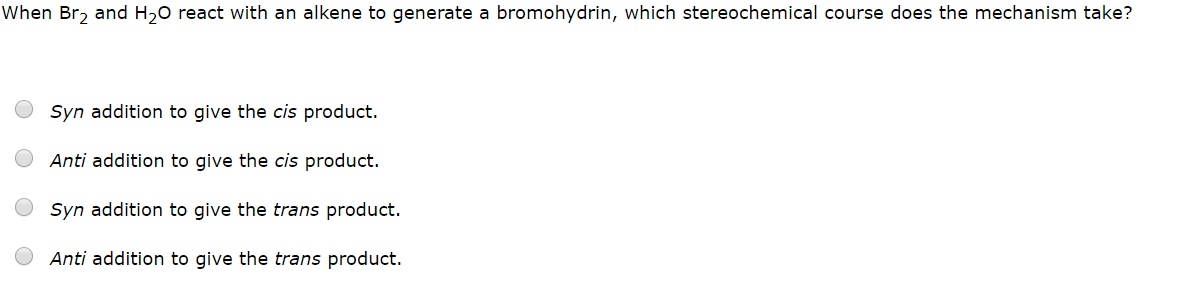 When Br2 and H20 react with an alkene to generate a bromohydrin, which stereochemical course does the mechanism take?
Syn addition to give the cis product.
Anti addition to give the cis product.
Syn addition to give the trans product.
Anti addition to give the trans product.
