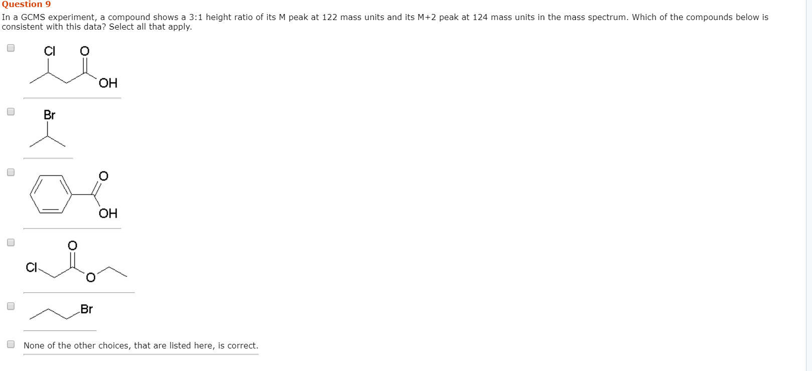 Question 9
In a GCMS experiment, a compound shows a 3:1 height ratio of its M peak at 122 mass units and its M+2 peak at 124 mass units in the mass spectrum. Which of the compounds below is
consistent with this data? Select all that apply.
Cl
ОН
Br
OH
Br
None of the other choices, that are listed here, is correct
O
