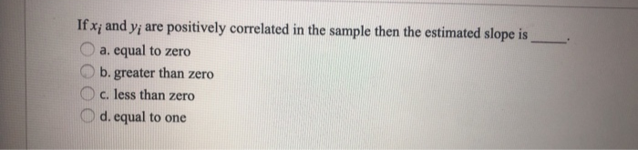 If x; and y; are positively correlated in the sample then the estimated slope is
a. equal to zero
b. greater than zero
c. less than zero
d. equal to one