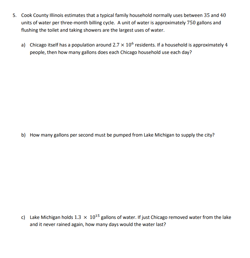 5. Cook County Ilinois estimates that a typical family household normally uses between 35 and 40
units of water per three-month billing cycle. A unit of water is approximately 750 gallons and
flushing the toilet and taking showers are the largest uses of water.
a) Chicago itself has a population around 2.7 x 10° residents. If a household is approximately 4
people, then how many gallons does each Chicago household use each day?
b) How many gallons per second must be pumped from Lake Michigan to supply the city?
c) Lake Michigan holds 1.3 x 1015 gallons of water. If just Chicago removed water from the lake
and it never rained again, how many days would the water last?
