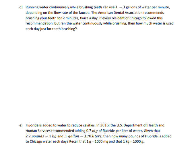 d) Running water continuously while brushing teeth can use 1 – 3 gallons of water per minute,
depending on the flow rate of the faucet. The American Dental Association recommends
brushing your teeth for 2 minutes, twice a day. If every resident of Chicago followed this
recommendation, but ran the water continuously while brushing, then how much water is used
each day just for teeth brushing?
e) Fluoride is added to water to reduce cavities. In 2015, the U.S. Department of Health and
Human Services recommended adding 0.7 mg of fluoride per liter of water. Given that
2.2 pounds = 1 kg and 1 gallon = 3.78 liters, then how many pounds of Fluoride is added
to Chicago water each day? Recall that 1g = 1000 mg and that 1 kg = 1000 g.
