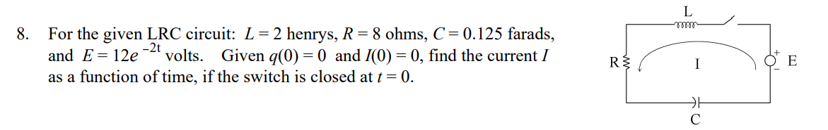 L
8.
For the given LRC circuit: L= 2 henrys, R = 8 ohms, C= 0.125 farads,
and E= 12e
-2t
´volts. Given q(0) = 0 and I(0) = 0, find the current I
I
as a function of time, if the switch is closed at t = 0.
