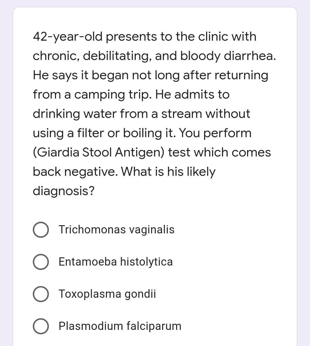 42-year-old presents to the clinic with
chronic, debilitating, and bloody diarrhea.
He says it began not long after returning
from a camping trip. He admits to
drinking water from a stream without
using a filter or boiling it. You perform
(Giardia Stool Antigen) test which comes
back negative. What is his likely
diagnosis?
Trichomonas vaginalis
Entamoeba histolytica
O Toxoplasma gondii
Plasmodium falciparum
