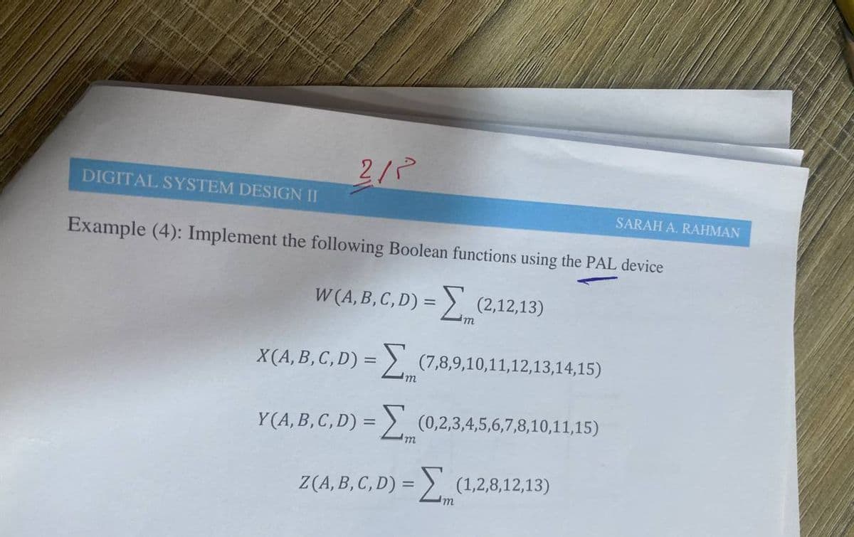 2/P
DIGITAL SYSTEM DESIGN II
SARAH A. RAHMAN
Example (4): Implement the following Boolean functions using the PAL device
W (A, B, C, D) = > (2,12,13)
m
X(A, B, C, D) = >. (7,8,9,10,11,12,13,14,15)
I'm
Y(A, B, C, D) = >. (0,2,3,4,5,6,7,8,10,11,15)
Z(A, B, C, D) = > (1,2,8,12,13)
