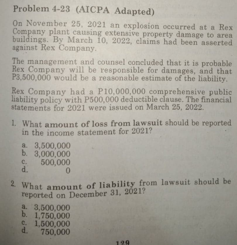 Problem 4-23 (AICPA Adapted)
On November 25, 2021 an explosion occurred at a Rex
Company plant causing extensive property damage to area
buildings. By March 10, 2022, claims had been asserted
against Rex Company.
The management and counsel concluded that it is probable
Rex Company will be responsible for damages, and that
P3,500,000 would be a reasonable estimate of the liability.
Rex Company had a P10,000,000 comprehensive public
liability policy with P500,000 deductible clause. The financial
statements for 2021 were issued on March 25, 2022.
1. What amount of loss from lawsuit should be reported
in the income statement for 2021?
a. 3,500,000
b. 3,000,000
с.
500,000
d.
. What amount of liability from lawsuit should be
reported on December 31, 2021?
a. 3,500,000
b. 1,750,000
C. 1,500,000
d.
750,000
129
