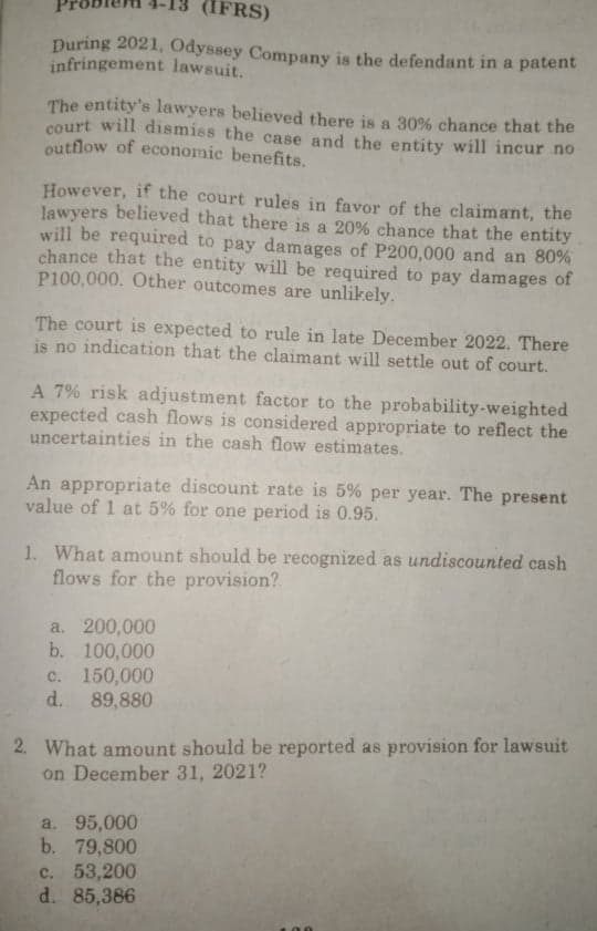 (IFRS)
During 2021, Odyssey Company is the defendant in a patent
infringement lawsuit.
The entity's lawyers believed there is a 30% chance that the
court will dismiss the case and the entity will incur no
outflow of economic benefits.
However, if the court rules in favor of the claimant, the
lawyers believed that there is a 20% chance that the entity
will be required to pay damages of P200,000 and an 80%
chance that the entity will be required to pay damages of
P100,000. Other outcomes are unlikely.
The court is expected to rule in late December 2022. There
is no indication that the claimant will settle out of court.
A 7% risk adjustment factor to the probability-weighted
expected cash flows is considered appropriate to reflect the
uncertainties in the cash flow estimates.
An appropriate discount rate is 5% per year. The present
value of 1 at 5% for one period is 0.95.
1. What amount should be recognized as undiscounted cash
flows for the provision?
a. 200,000
b. 100,000
c. 150,000
d. 89,880
2. What amount should be reported as provision for lawsuit
on December 31, 2021?
a. 95,000
b. 79,800
c. 53,200
d. 85,386
