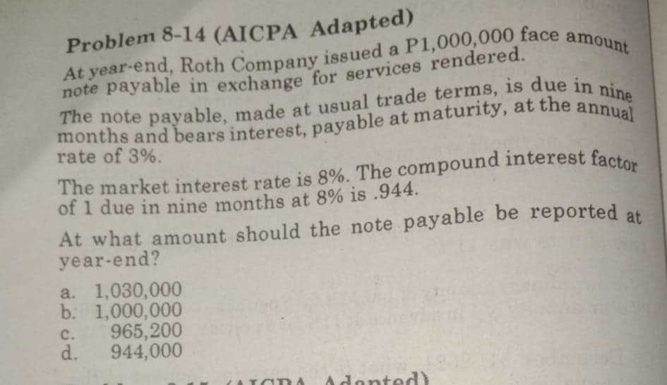 Problem 8-14 (AICPA Adapted)
note payable in exchange for services rendered.
annual
rate of 3%.
The market interest rate is 8%. The compound interest facto
of 1 due in nine months at 8% is .944.
At what amount should the note payable be reported at
year-end?
a. 1,030,000
b. 1,000,000
965,200
d.
C.
944,000
Adonted)
