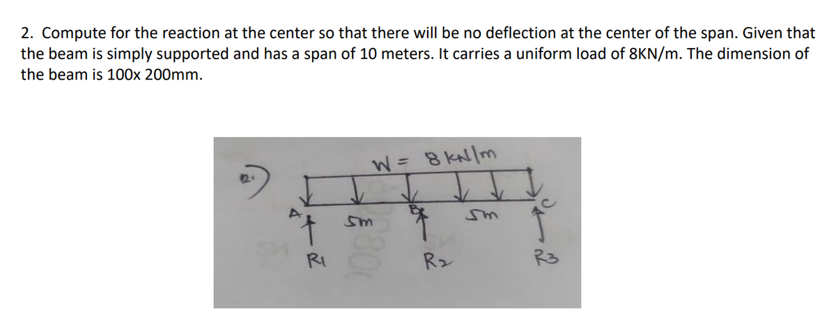 2. Compute for the reaction at the center so that there will be no deflection at the center of the span. Given that
the beam is simply supported and has a span of 10 meters. It carries a uniform load of 8KN/m. The dimension of
the beam is 100x 200mm.
W8 KN/m
%3D
sm
RI
R2
R3
