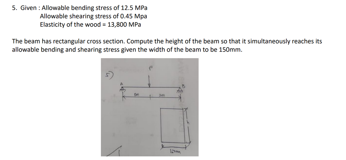 5. Given : Allowable bending stress of 12.5 MPa
Allowable shearing stress of 0.45 Mpa
Elasticity of the wood = 13,800 MPa
The beam has rectangular cross section. Compute the height of the beam so that it simultaneously reaches its
allowable bending and shearing stress given the width of the beam to be 150mm.
2m
5omm
