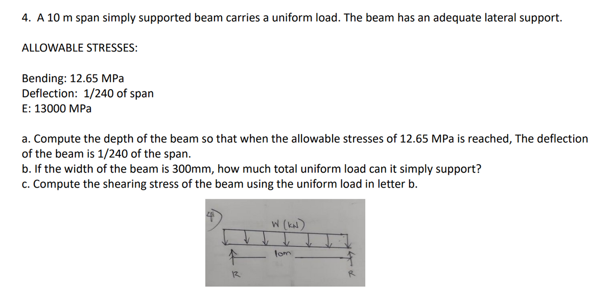 4. A 10 m span simply supported beam carries a uniform load. The beam has an adequate lateral support.
ALLOWABLE STRESSES:
Bending: 12.65 MPa
Deflection: 1/240 of span
E: 13000 MPa
a. Compute the depth of the beam so that when the allowable stresses of 12.65 MPa is reached, The deflection
of the beam is 1/240 of the span.
b. If the width of the beam is 300mm, how much total uniform load can it simply support?
c. Compute the shearing stress of the beam using the uniform load in letter b.
W (kN)
lom
12
R
