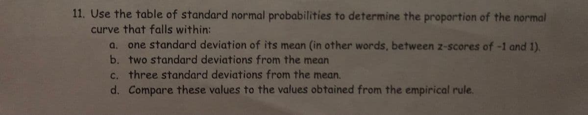 11. Use the table of standard normal probabilities to determine the proportion of the normal
curve that falls within:
a. one standard deviation of its mean (in other words, between z-scores of -1 and 1).
b. two standard deviations from the mean
c. three standard deviations from the mean.
d. Compare these values to the values obtained from the empirical rule.