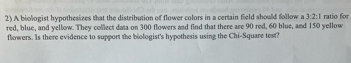 160
idadi passiiviton
2) A biologist hypothesizes that the distribution of flower colors in a certain field should follow a 3:2:1 ratio for
red, blue, and yellow. They collect data on 300 flowers and find that there are 90 red, 60 blue, and 150 yellow
flowers. Is there evidence to support the biologist's hypothesis using the Chi-Square test?