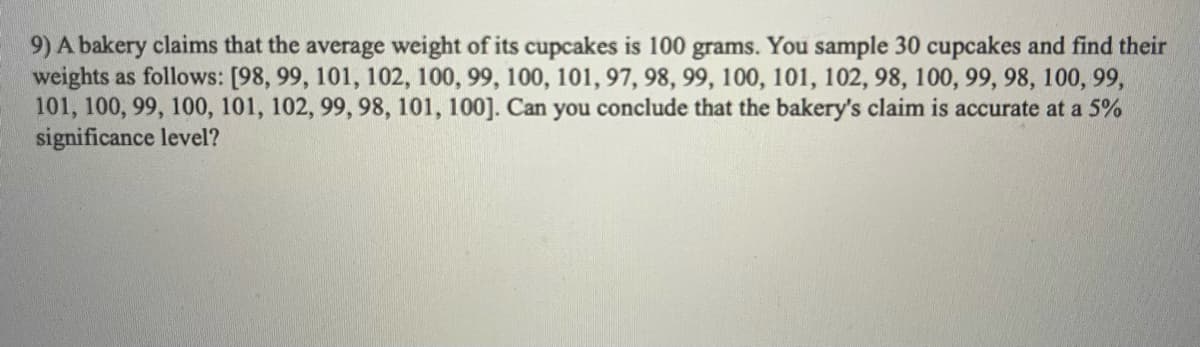 9) A bakery claims that the average weight of its cupcakes is 100 grams. You sample 30 cupcakes and find their
weights as follows: [98, 99, 101, 102, 100, 99, 100, 101, 97, 98, 99, 100, 101, 102, 98, 100, 99, 98, 100, 99,
101, 100, 99, 100, 101, 102, 99, 98, 101, 100]. Can you conclude that the bakery's claim is accurate at a 5%
significance level?