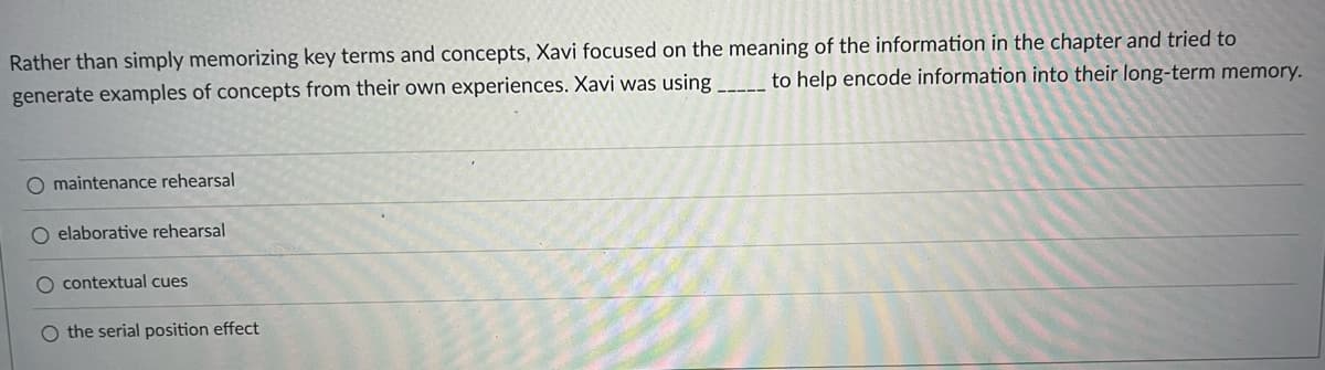 Rather than simply memorizing key terms and concepts, Xavi focused on the meaning of the information in the chapter and tried to
generate examples of concepts from their own experiences. Xavi was using _________ to help encode information into their long-term memory.
O maintenance rehearsal
O elaborative rehearsal
contextual cues
O the serial position effect