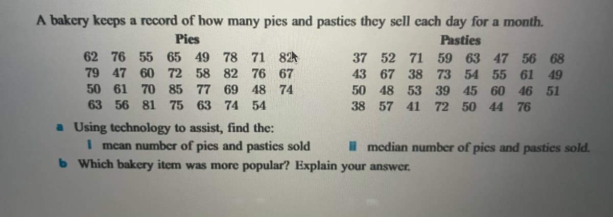 A bakery keeps a record of how many pies and pasties they sell each day for a month.
Pies
Pasties
79
62 76 55 65 49 78 71 82
47 60 72 58 82 76 67
61 70 85 77 69 48
81 75 63 74 54
50
74
56
63
a Using technology to assist, find the:
59 63 47 56 68
73 54 55 61 49
37 52 71
43 67 38
50 48 53 39 45 60 46 51
38 57 41 72 50 44 76
I mean number of pics and pasties sold
b Which bakery item was more popular? Explain your answer.
median number of pies and pastics sold.