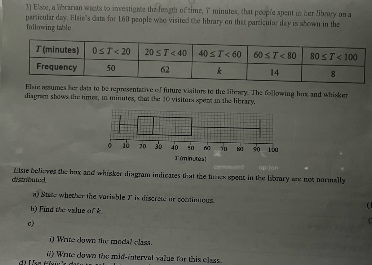 3) Elsie, a librarian wants to investigate the length of time, 7 minutes, that people spent in her library on a
particular day. Elsie's data for 160 people who visited the library on that particular day is shown in the
following table.
T (minutes)
Frequency
0≤T<20 20 ≤ T <40 40 ≤ T < 60
50
62
Elsie assumes her data to be representative of future visitors to the library. The following box and whisker
diagram shows the times, in minutes, that the 10 visitors spent in the library.
0 10 20 30
d) Use Elsie's data to
40 50 60 70 80
T (minutes)
a) State whether the variable T is discrete or continuous.
b) Find the value of k.
c)
60 ≤ T < 80
14
i) Write down the modal class.
ii) Write down the mid-interval value for this class.
90
option
Elsie believes the box and whisker diagram indicates that the times spent in the library are not normally
distributed.
80 ≤ T < 100
8
100
G