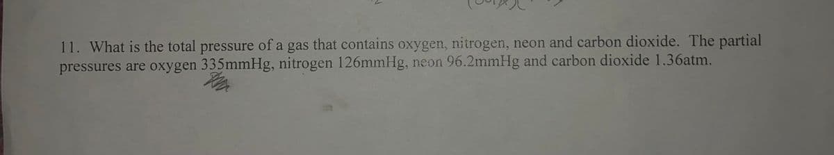 11. What is the total pressure of a gas that contains oxygen, nitrogen, neon and carbon dioxide. The partial
pressures are oxygen 335mmHg, nitrogen 126mmHg, neon 96.2mmHg and carbon dioxide 1.36atm.
Th