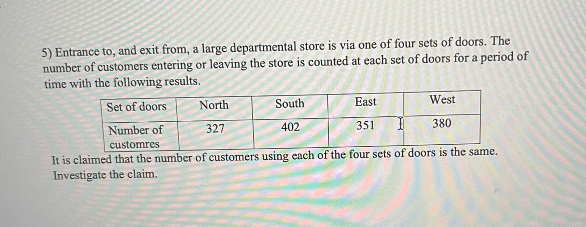 5) Entrance to, and exit from, a large departmental store is via one of four sets of doors. The
number of customers entering or leaving the store is counted at each set of doors for a period of
time with the following results.
Set of doors
North
327
South
402
East
351
West
380
Number of
1
customres
It is claimed that the number of customers using each of the four sets of doors is the same.
Investigate the claim.