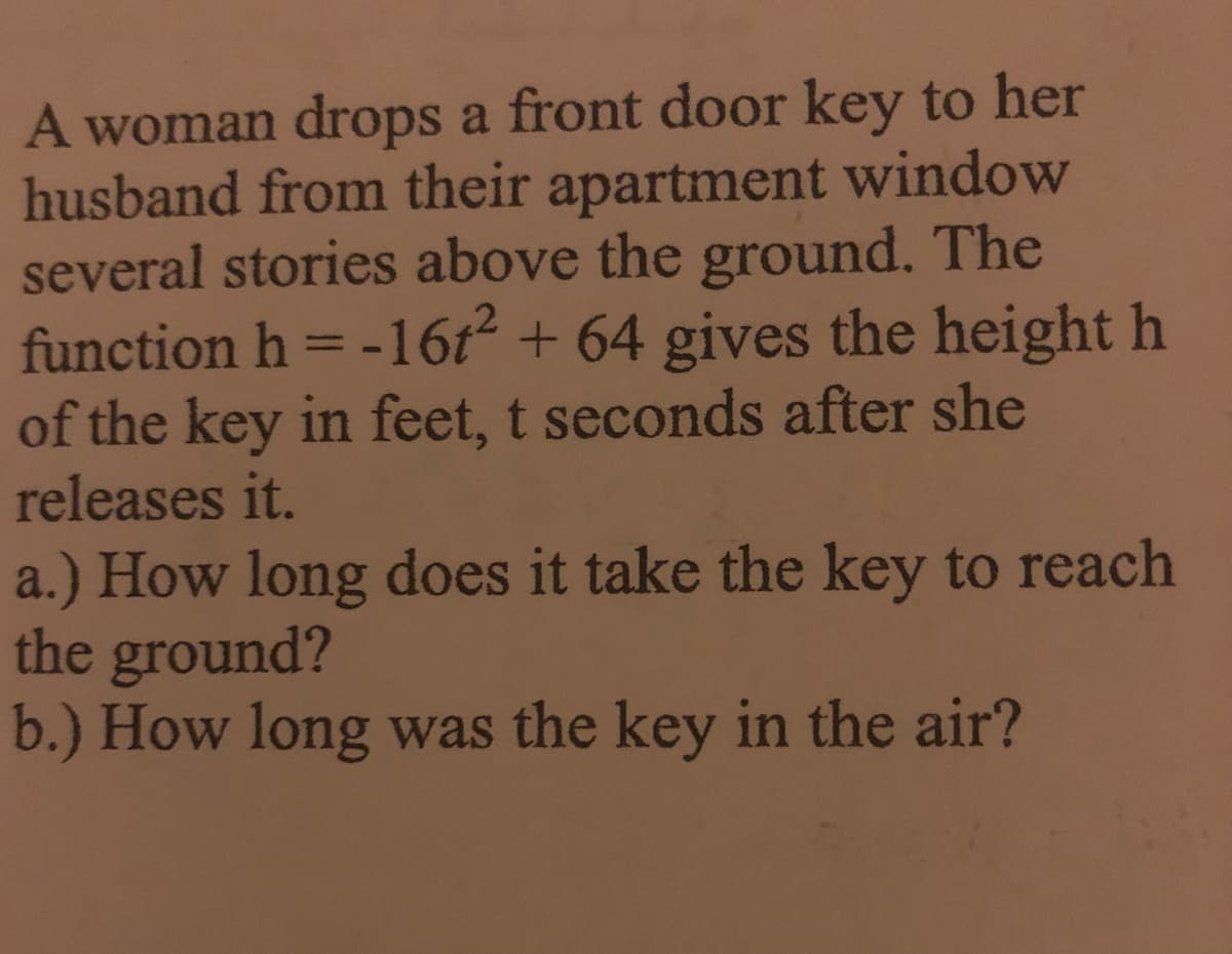 A woman drops a front door key to her
husband from their apartment window
several stories above the ground. The
function h = -16t2 + 64 gives the height h
of the key in feet, t seconds after she
releases it.
a.) How long does it take the key to reach
the ground?
b.) How long was the key in the air?