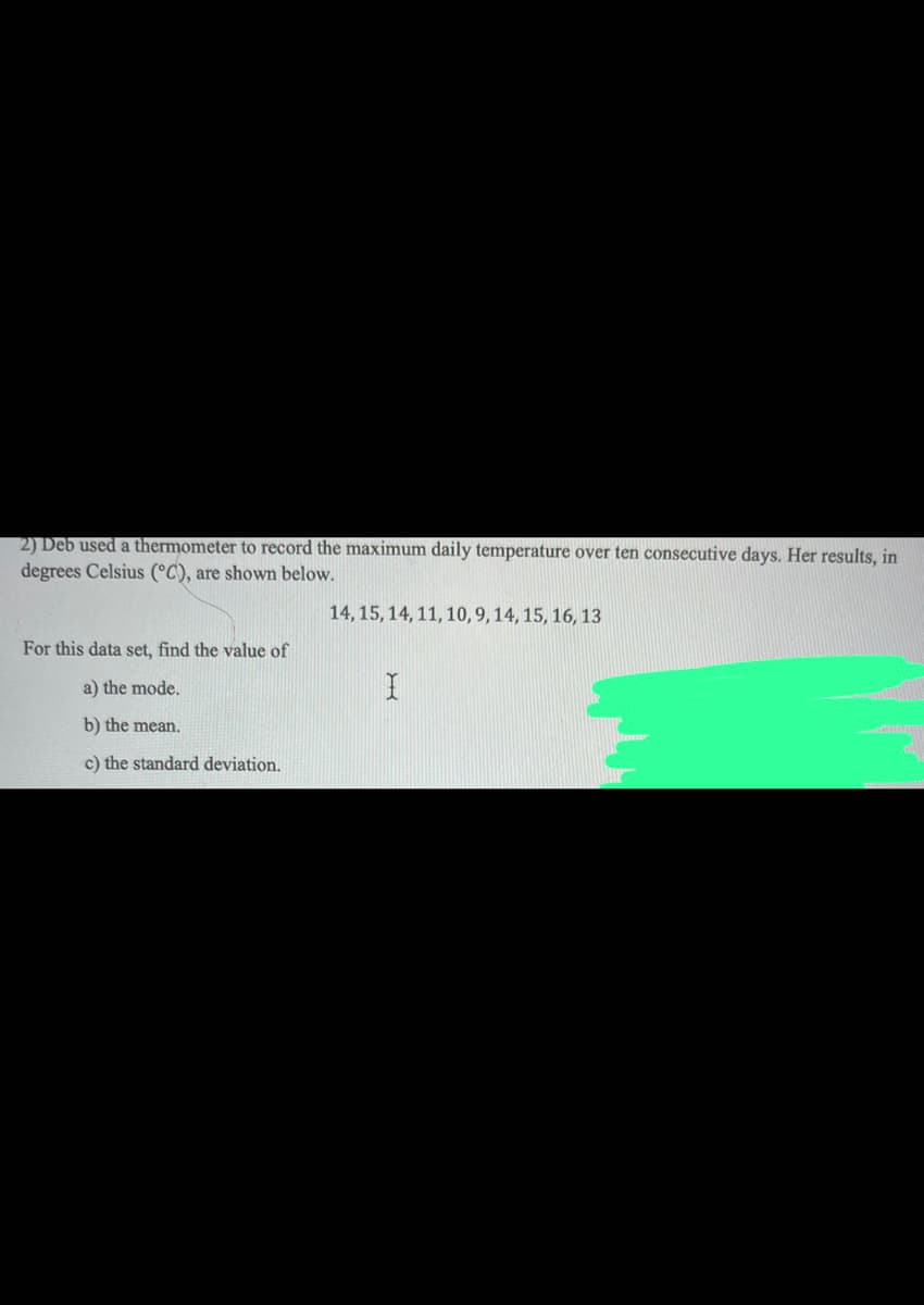 2) Deb used a thermometer to record the maximum daily temperature over ten consecutive days. Her results, in
degrees Celsius (°C), are shown below.
14, 15, 14, 11, 10, 9, 14, 15, 16, 13
For this data set, find the value of
a) the mode.
b) the mean.
c) the standard deviation.
I