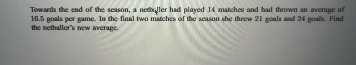 Towards the end of the season, a netballer had played 14 matches and had thrown an average of
16.5 goals per game. In the final two matches of the season she threw 21 goals and 24 goals. Find
the netballer's new average.