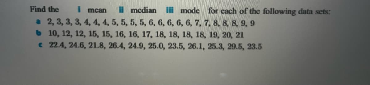 Find the
i mean
a 2, 3, 3, 3, 4, 4, 4, 5, 5, 5, 5, 6, 6, 6, 6, 6, 7, 7, 8, 8, 8, 9, 9
b 10, 12, 12, 15, 15, 16, 16, 17, 18, 18, 18, 18, 19, 20, 21
€ 22.4, 24.6, 21.8, 26.4, 24.9, 25.0, 23.5, 26.1, 25.3, 29.5, 23.5
median i mode for each of the following data sets: