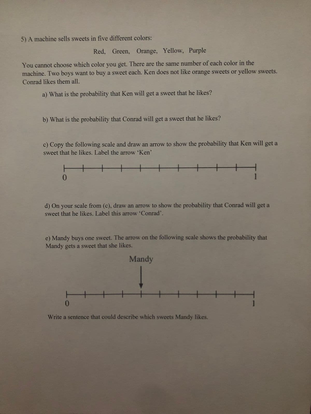 5) A machine sells sweets in five different colors:
Red, Green, Orange, Yellow, Purple
You cannot choose which color you get. There are the same number of each color in the
machine. Two boys want to buy a sweet each. Ken does not like orange sweets or yellow sweets.
Conrad likes them all.
a) What is the probability that Ken will get a sweet that he likes?
b) What is the probability that Conrad will get a sweet that he likes?
c) Copy the following scale and draw an arrow to show the probability that Ken will get a
sweet that he likes. Label the arrow 'Ken'
t
+
t
0
▬▬▬▬▬▬▬▬▬▬▬▬▬▬
d) On your scale from (c), draw an arrow to show the probability that Conrad will get a
sweet that he likes. Label this arrow 'Conrad'.
e) Mandy buys one sweet. The arrow on the following scale shows the probability that
Mandy gets a sweet that she likes.
Mandy
HT
0
HHHHHH
Write a sentence that could describe which sweets Mandy likes.