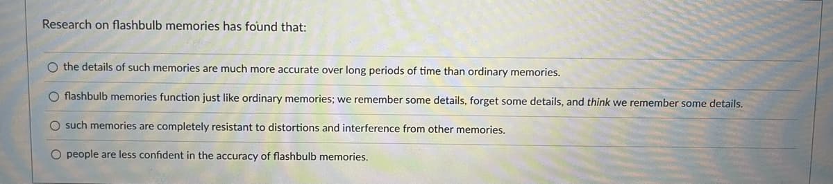 Research on flashbulb memories has found that:
O the details of such memories are much more accurate over long periods of time than ordinary memories.
O flashbulb memories function just like ordinary memories; we remember some details, forget some details, and think we remember some details.
O such memories are completely resistant to distortions and interference from other memories.
O people are less confident in the accuracy of flashbulb memories.