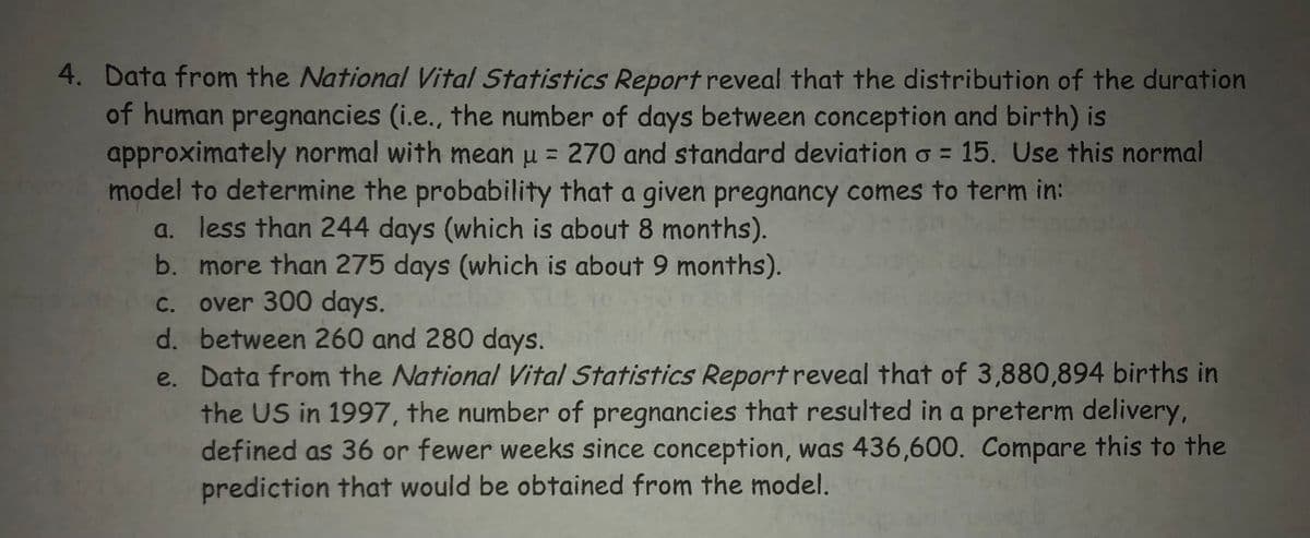 4. Data from the National Vital Statistics Report reveal that the distribution of the duration
of human pregnancies (i.e., the number of days between conception and birth) is
approximately normal with mean u = 270 and standard deviation o= 15. Use this normal
model to determine the probability that a given pregnancy comes to term in:
a. less than 244 days (which is about 8 months).
b. more than 275 days (which is about 9 months).
c. over 300 days.
d.
between 260 and 280 days.
e.
Data from the National Vital Statistics Report reveal that of 3,880,894 births in
the US in 1997, the number of pregnancies that resulted in a preterm delivery,
defined as 36 or fewer weeks since conception, was 436,600. Compare this to the
prediction that would be obtained from the model.