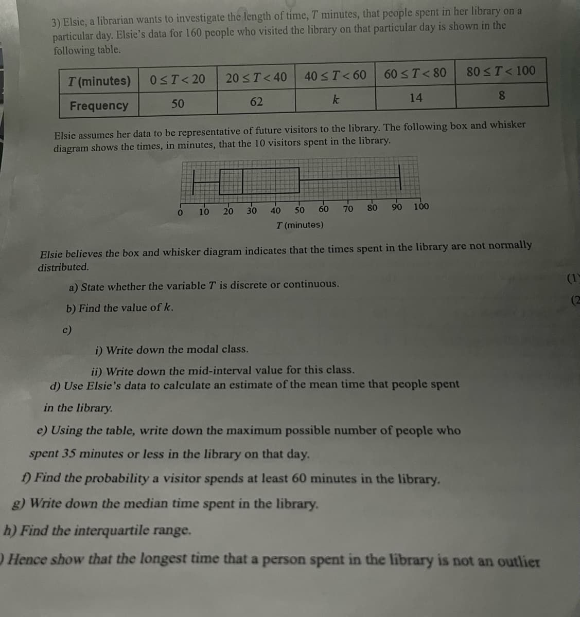 3) Elsie, a librarian wants to investigate the length of time, 7 minutes, that people spent in her library on a
particular day. Elsie's data for 160 people who visited the library on that particular day is shown in the
following table.
T (minutes)
Frequency
0≤T<20 20≤ T <40
50
62
0
10
40 ≤ T <60
k
Elsie assumes her data to be representative of future visitors to the library. The following box and whisker
diagram shows the times, in minutes, that the 10 visitors spent in the library.
20 30
60
50
40
T (minutes)
70
a) State whether the variable T is discrete or continuous.
b) Find the value of k.
c)
60 ≤ T <80
14
80
90
80 ≤ T < 100
8
100
Elsie believes the box and whisker diagram indicates that the times spent in the library are not normally
distributed.
i) Write down the modal class.
ii) Write down the mid-interval value for this class.
d) Use Elsie's data to calculate an estimate of the mean time that people spent
in the library.
e) Using the table, write down the maximum possible number of people who
spent 35 minutes or less in the library on that day.
f) Find the probability a visitor spends at least 60 minutes in the library.
g) Write down the median time spent in the library.
h) Find the interquartile range.
Hence show that the longest time that a person spent in the library is not an outlier
(1)
(2