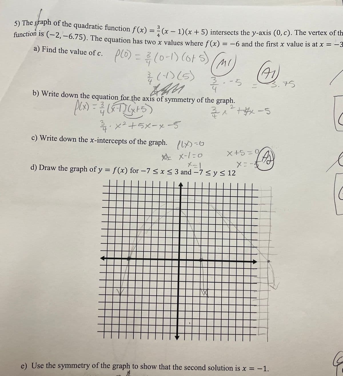 3
5) The graph of the quadratic function f(x) = (x - 1)(x + 5) intersects the y-axis (0, c). The vertex of th
function is (−2, −6.75). The equation has two x values where f(x) = -6 and the first x value is at x = −3
4
a) Find the value of c.
(0) = 3 (0-1) (075)
(-4) (5)
(MI)
उ.-5
zen.
4
b) Write down the equation for the axis of symmetry of the graph.
f(x) = 3/1 (XT) (x + 5)
2
ỉ xe+5x-x-5
c) Write down the x-intercepts of the graph. (lx)=0
* x-1=0
X=1
d) Draw the graph of y = f(x) for -7 ≤ x ≤ 3 and -7 ≤ y ≤ 12
(41)
=
2
32 x ²² +#x-5
3.75
(42)
x+5=0
x = -√
X
e) Use the symmetry of the graph to show that the second solution is x = -1.