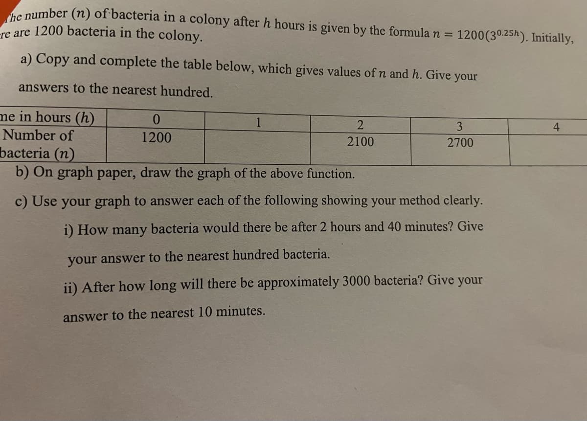 the number (n) of bacteria in a colony after h hours is given by the formula n =
re are 1200 bacteria in the colony.
a) Copy and complete the table below, which gives values of n and h. Give your
answers to the nearest hundred.
me in hours (h)
Number of
bacteria (n)
b) On graph paper, draw the graph of the above function.
0
1200
2
2100
1200(30.25h). Initially,
3
2700
c) Use your graph to answer each of the following showing your method clearly.
i) How many bacteria would there be after 2 hours and
minutes? Give
your answer to the nearest hundred bacteria.
ii) After how long will there be approximately 3000 bacteria? Give your
answer to the nearest 10 minutes.
4