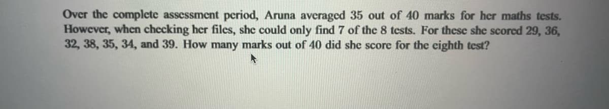 Over the complete assessment period, Aruna averaged 35 out of 40 marks for her maths tests.
However, when checking her files, she could only find 7 of the 8 tests. For these she scored 29, 36,
32, 38, 35, 34, and 39. How many marks out of 40 did she score for the eighth test?