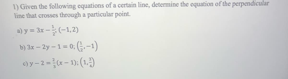 1) Given the following equations of a certain line, determine the equation of the perpendicular
line that crosses through a particular point.
a) y = 3x - (-1,2)
b) 3x – 2y − 1 = 0; (-½, −1)
c) y - 2 = ²(x - 1); (1,²)