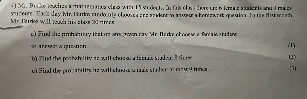 4) Mr. Burke teaches a mathematics class with 15 students. In this class there are 6 female students and 9 males
students. Each day Mr. Burke randomly chooses one student to answer a homework question. In the first month,
Mr. Burke will teach his class 20 times.
a) Find the probability that on any given day Mr. Burke chooses a female student
to answer a question.
b) Find the probability he will choose a female student 8 times.
c) Find the probability he will choose a male student at most 9 times.
(1)