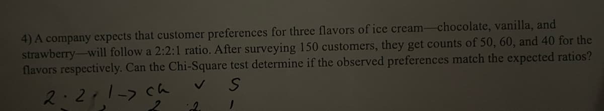 4) A company expects that customer preferences for three flavors of ice cream-chocolate, vanilla, and
strawberry-will follow a 2:2:1 ratio. After surveying 150 customers, they get counts of 50, 60, and 40 for the
flavors respectively. Can the Chi-Square test determine if the observed preferences match the expected ratios?
S
1
2.2.1-> ch
2
2