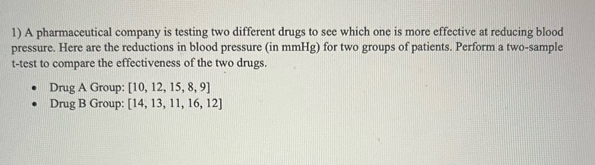 1) A pharmaceutical company is testing two different drugs to see which one is more effective at reducing blood
pressure. Here are the reductions in blood pressure (in mmHg) for two groups of patients. Perform a two-sample
t-test to compare the effectiveness of the two drugs.
●
Drug A Group: [10, 12, 15, 8, 9]
Drug B Group: [14, 13, 11, 16, 12]