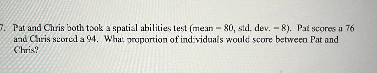 7. Pat and Chris both took a spatial abilities test (mean = 80, std. dev. = 8). Pat scores a 76
and Chris scored a 94. What proportion of individuals would score between Pat and
Chris?