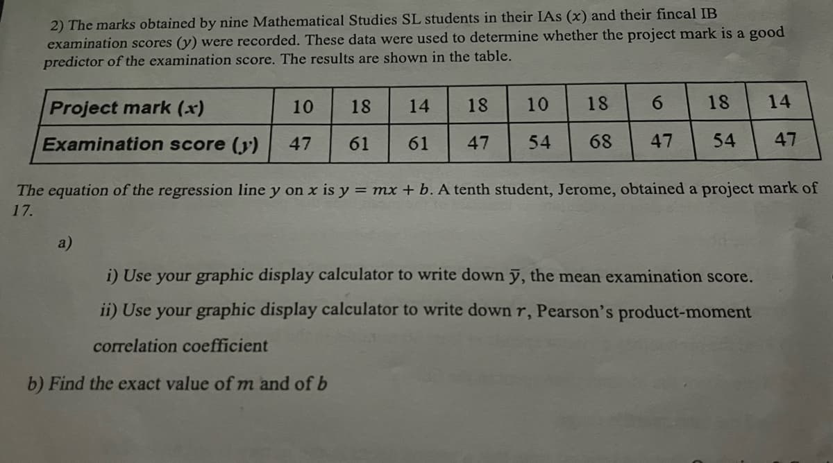 2) The marks obtained by nine Mathematical Studies SL students in their IAs (x) and their fincal IB
examination scores (y) were recorded. These data were used to determine whether the project mark is a good
predictor of the examination score. The results are shown in the table.
Project mark (x)
10
Examination score (y) 47
18
61
a)
14
61
18
47
10
54
18
6
18
68 47 54
14
The equation of the regression line y on x is y = mx + b. A tenth student, Jerome, obtained a project mark of
17.
i) Use your graphic display calculator to write down y, the mean examination score.
ii) Use your graphic display calculator to write down r, Pearson's product-moment
correlation coefficient
b) Find the exact value of m and of b
47