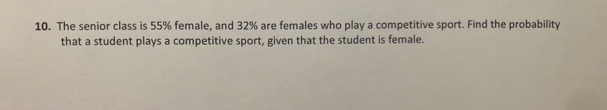 10. The senior class is 55% female, and 32% are females who play a competitive sport. Find the probability
that a student plays a competitive sport, given that the student is female.