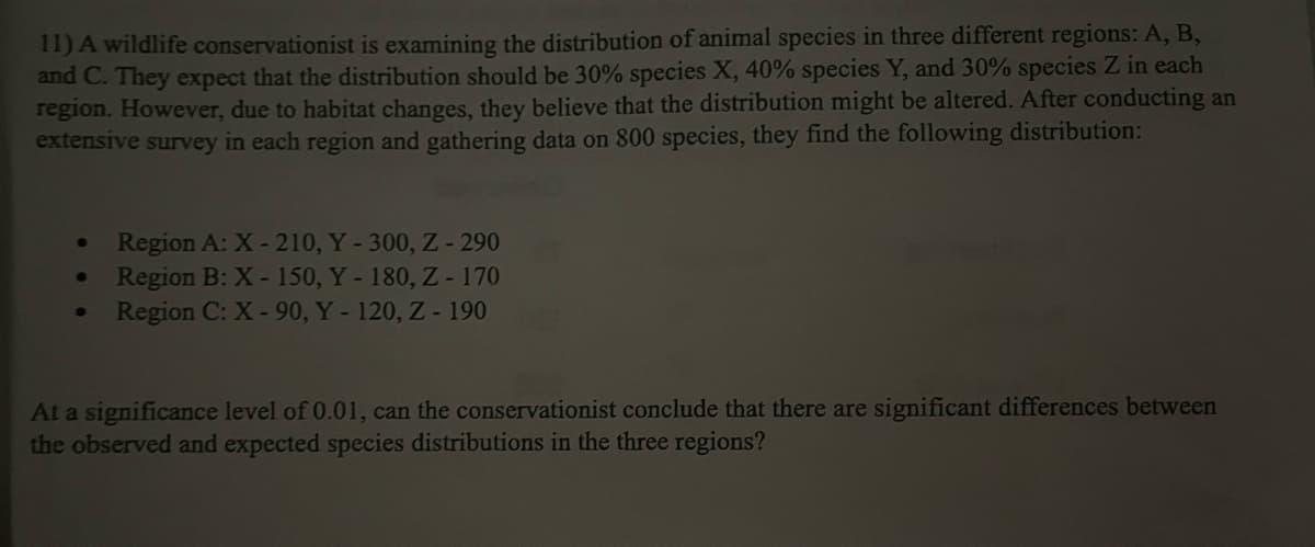 11) A wildlife conservationist is examining the distribution of animal species in three different regions: A, B,
and C. They expect that the distribution should be 30% species X, 40% species Y, and 30% species Z in each
region. However, due to habitat changes, they believe that the distribution might be altered. After conducting an
extensive survey in each region and gathering data on 800 species, they find the following distribution:
Region A: X-210, Y-300, Z-290
Region B: X-150, Y - 180, Z-170
Region C: X-90, Y- 120, Z- 190
At a significance level of 0.01, can the conservationist conclude that there are significant differences between
the observed and expected species distributions in the three regions?