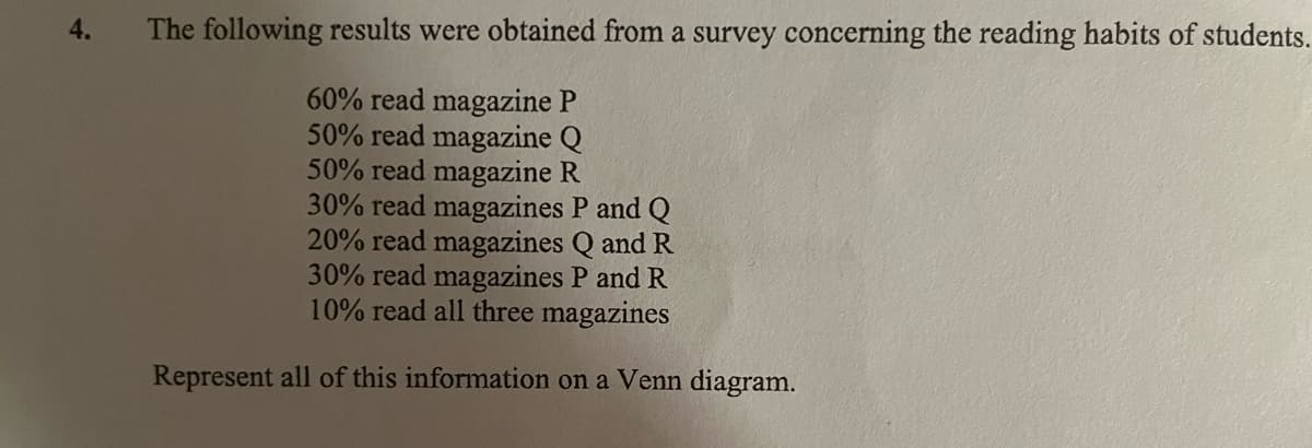 4.
The following results were obtained from a survey concerning the reading habits of students.
60% read magazine P
50% read magazine Q
50% read magazine R
30% read magazines P and Q
20% read magazines Q and R
30% read magazines P and R
10% read all three magazines
Represent all of this information on a Venn diagram.