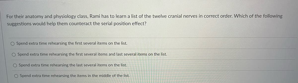 For their anatomy and physiology class, Rami has to learn a list of the twelve cranial nerves in correct order. Which of the following
suggestions would help them counteract the serial position effect?
O Spend extra time rehearsing the first several items on the list.
O Spend extra time rehearsing the first several items and last several items on the list.
O Spend extra time rehearsing the last several items on the list.
O Spend extra time rehearsing the items in the middle of the list.