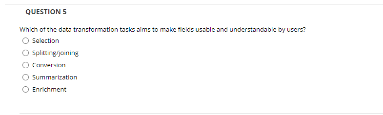 QUESTION 5
Which of the data transformation tasks aims to make fields usable and understandable by users?
Selection
Splitting/joining
Conversion
Summarization
Enrichment
